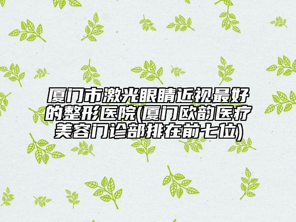 廈門市激光眼睛近視最好的整形醫(yī)院(廈門歐韻醫(yī)療美容門診部排在前七位)