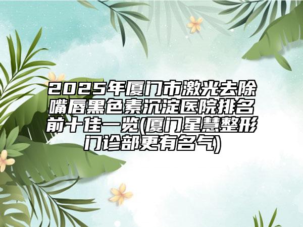2025年廈門市激光去除嘴唇黑色素沉淀醫(yī)院排名前十佳一覽(廈門星慧整形門診部更有名氣)