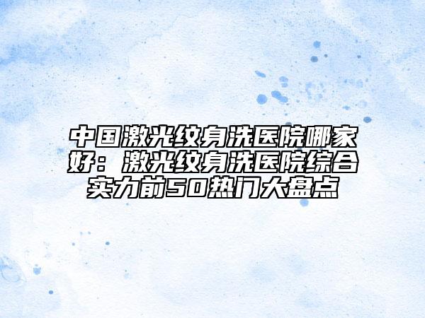 中國激光紋身洗醫(yī)院哪家好：激光紋身洗醫(yī)院綜合實力前50熱門大盤點