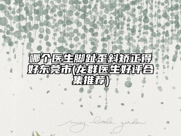哪個醫(yī)生腳趾歪斜矯正得好東莞市(龍群醫(yī)生好評合集推薦)