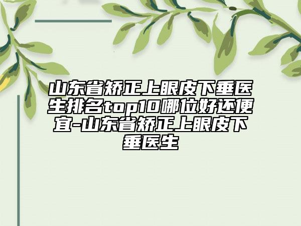 山東省矯正上眼皮下垂醫(yī)生排名top10哪位好還便宜-山東省矯正上眼皮下垂醫(yī)生