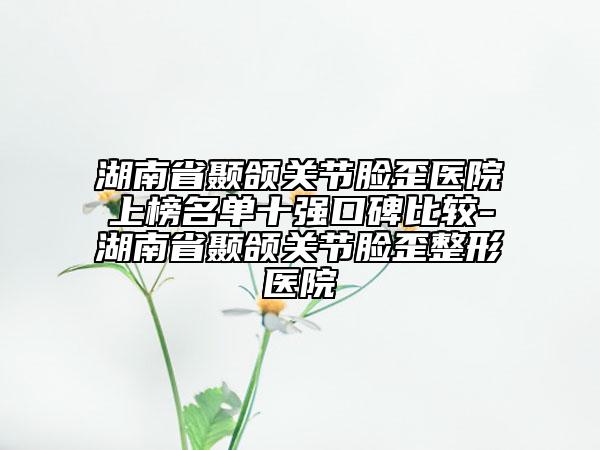 湖南省顳頜關節(jié)臉歪醫(yī)院上榜名單十強口碑比較-湖南省顳頜關節(jié)臉歪整形醫(yī)院