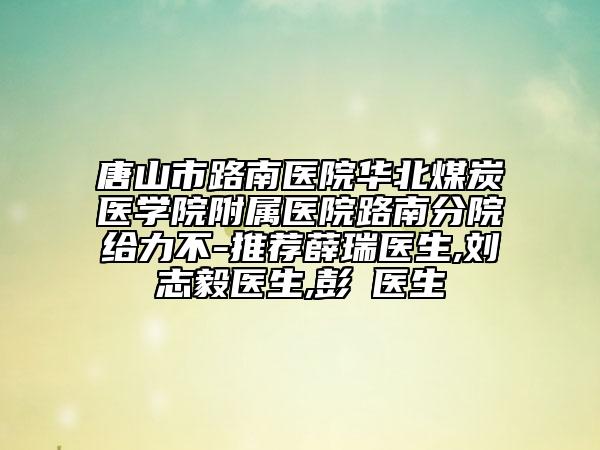 唐山市路南醫(yī)院華北煤炭醫(yī)學院附屬醫(yī)院路南分院給力不-推薦薛瑞醫(yī)生,劉志毅醫(yī)生,彭喆醫(yī)生