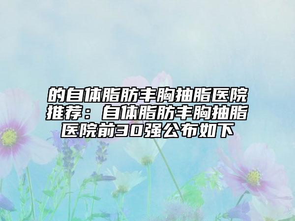 的自體脂肪豐胸抽脂醫(yī)院推薦：自體脂肪豐胸抽脂醫(yī)院前30強(qiáng)公布如下