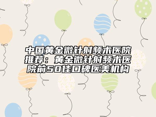 中國(guó)黃金微針射頻術(shù)醫(yī)院推薦：黃金微針射頻術(shù)醫(yī)院前50佳口碑醫(yī)美機(jī)構(gòu)