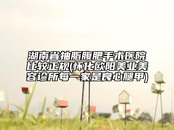 湖南省抽脂腹肥手術(shù)醫(yī)院比較正規(guī)(懷化歐陽美業(yè)美容診所每一家是良心腿甲)