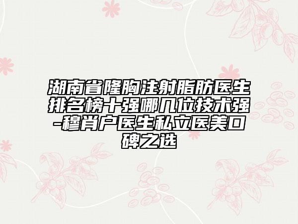 湖南省隆胸注射脂肪醫(yī)生排名榜十強(qiáng)哪幾位技術(shù)強(qiáng)-穆肖戶醫(yī)生私立醫(yī)美口碑之選