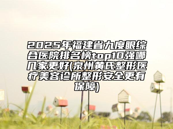 2025年福建省九度眼綜合醫(yī)院排名榜top10強哪幾家更好(泉州黃氏整形醫(yī)療美容診所整形安全更有保障)