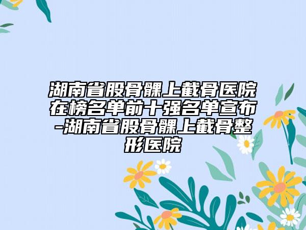 湖南省股骨髁上截骨醫(yī)院在榜名單前十強(qiáng)名單宣布-湖南省股骨髁上截骨整形醫(yī)院