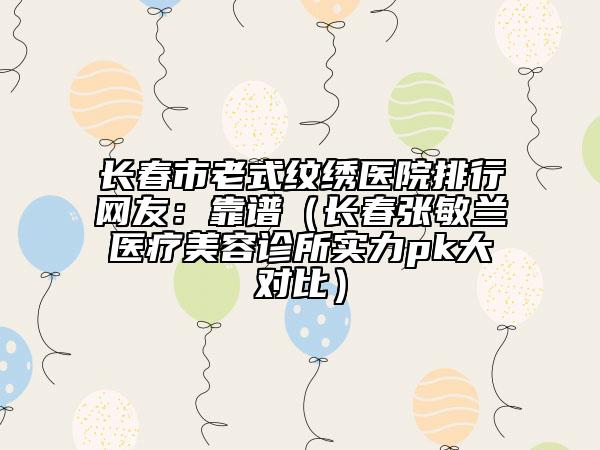 長春市老式紋繡醫(yī)院排行網(wǎng)友：靠譜（長春張敏蘭醫(yī)療美容診所實(shí)力pk大對比）