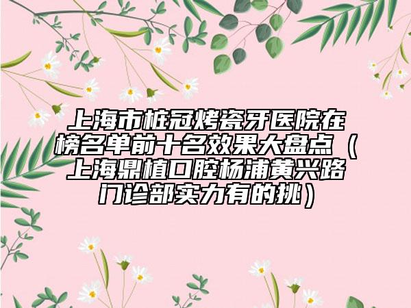 上海市樁冠烤瓷牙醫(yī)院在榜名單前十名效果大盤點（上海鼎植口腔楊浦黃興路門診部實力有的挑）