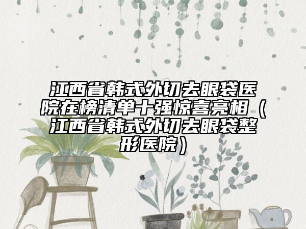 江西省韓式外切去眼袋醫(yī)院在榜清單十強(qiáng)驚喜亮相（江西省韓式外切去眼袋整形醫(yī)院）