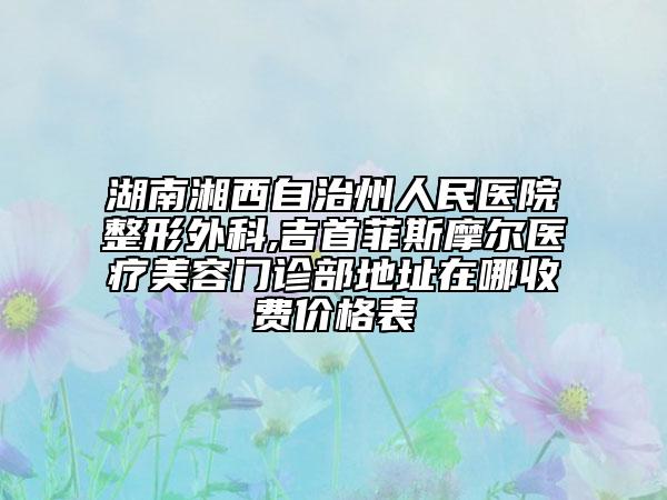 湖南湘西自治州人民醫(yī)院整形外科,吉首菲斯摩爾醫(yī)療美容門診部地址在哪收費價格表