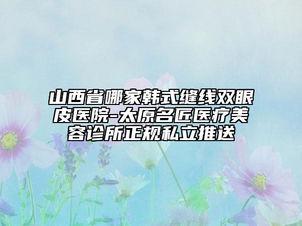 山西省哪家韓式縫線雙眼皮醫(yī)院-太原名匠醫(yī)療美容診所正規(guī)私立推送