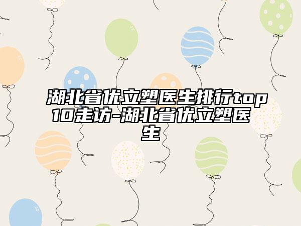 湖北省優(yōu)立塑醫(yī)生排行top10走訪-湖北省優(yōu)立塑醫(yī)生