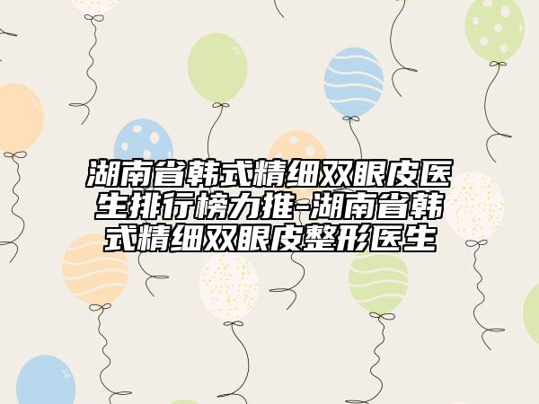 湖南省韓式精細(xì)雙眼皮醫(yī)生排行榜力推-湖南省韓式精細(xì)雙眼皮整形醫(yī)生