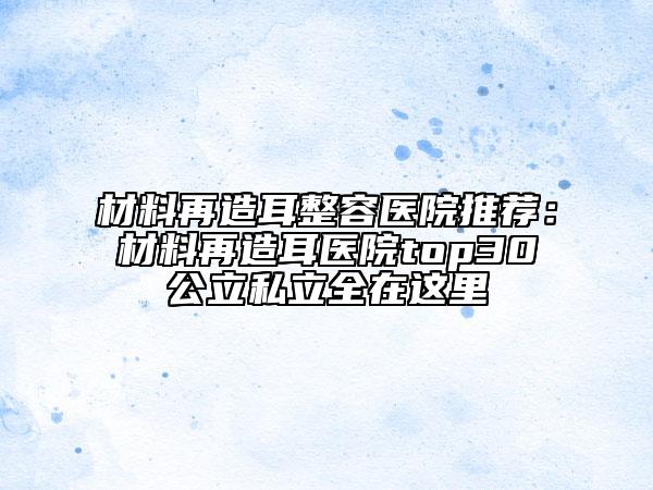 材料再造耳整容醫(yī)院推薦：材料再造耳醫(yī)院top30公立私立全在這里