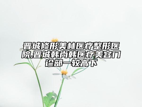 晉城修形美林醫(yī)療整形醫(yī)院,晉城韓尚韓醫(yī)療美容門診部一較高下
