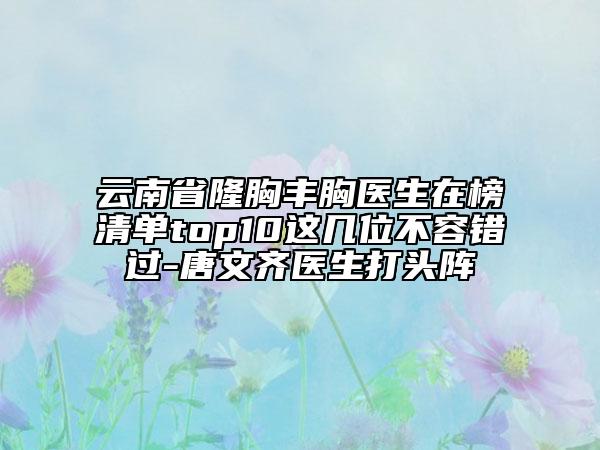 云南省隆胸豐胸醫(yī)生在榜清單top10這幾位不容錯過-唐文齊醫(yī)生打頭陣
