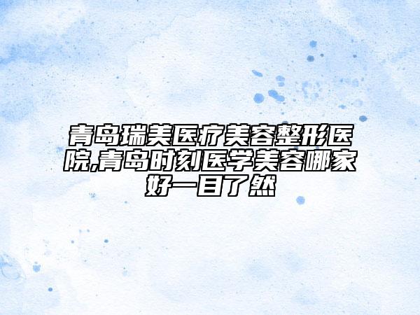 青島瑞美醫(yī)療美容整形醫(yī)院,青島時刻醫(yī)學美容哪家好一目了然