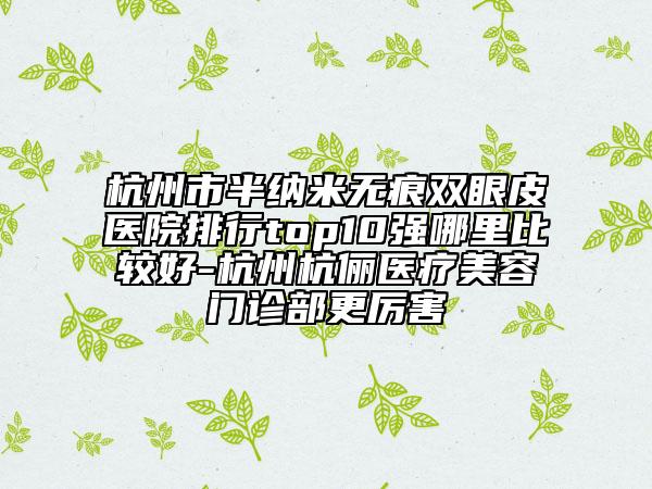 杭州市半納米無痕雙眼皮醫(yī)院排行top10強(qiáng)哪里比較好-杭州杭儷醫(yī)療美容門診部更厲害