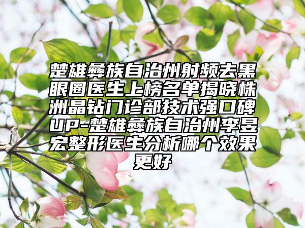 楚雄彝族自治州射頻去黑眼圈醫(yī)生上榜名單揭曉株洲晶鉆門診部技術(shù)強口碑UP-楚雄彝族自治州李昱宏整形醫(yī)生分析哪個效果更好