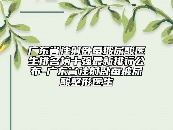 廣東省注射臥蠶玻尿酸醫(yī)生排名榜十強(qiáng)最新排行公布-廣東省注射臥蠶玻尿酸整形醫(yī)生