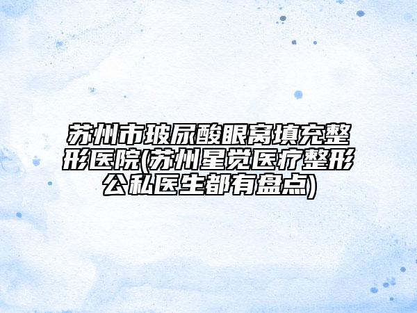 蘇州市玻尿酸眼窩填充整形醫(yī)院(蘇州星覺醫(yī)療整形公私醫(yī)生都有盤點)