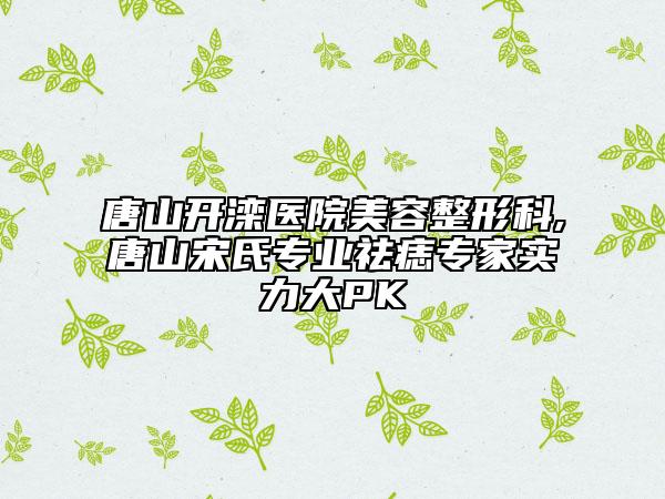 唐山開灤醫(yī)院美容整形科,唐山宋氏專業(yè)祛痣專家實力大PK