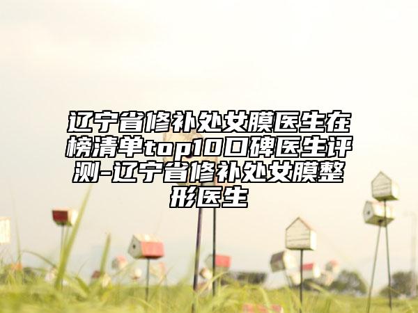 遼寧省修補處女膜醫(yī)生在榜清單top10口碑醫(yī)生評測-遼寧省修補處女膜整形醫(yī)生