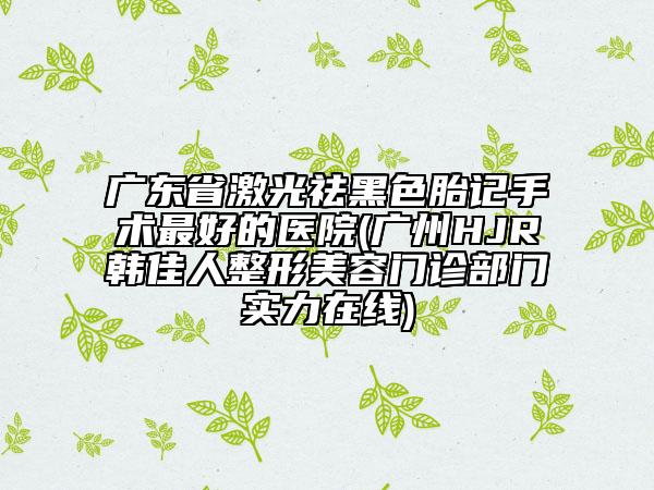 廣東省激光祛黑色胎記手術最好的醫(yī)院(廣州HJR韓佳人整形美容門診部門實力在線)