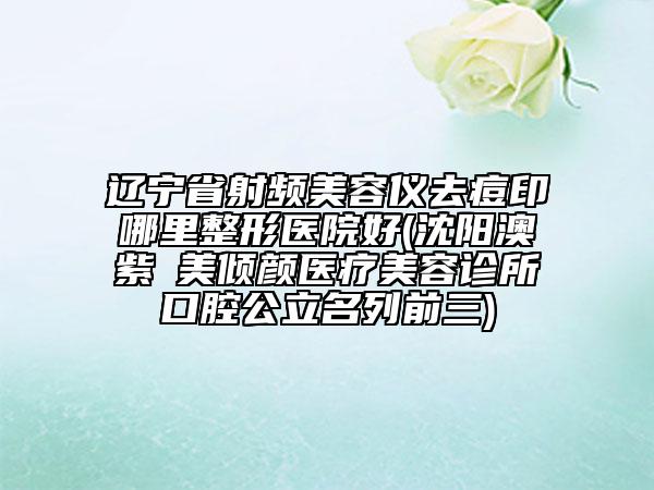 遼寧省射頻美容儀去痘印哪里整形醫(yī)院好(沈陽澳紫汣美傾顏醫(yī)療美容診所口腔公立名列前三)
