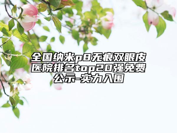 全國納米p8無痕雙眼皮醫(yī)院排名top20強免費公示-實力入圍