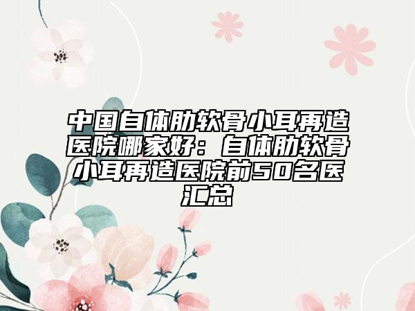 中國自體肋軟骨小耳再造醫(yī)院哪家好：自體肋軟骨小耳再造醫(yī)院前50名醫(yī)匯總