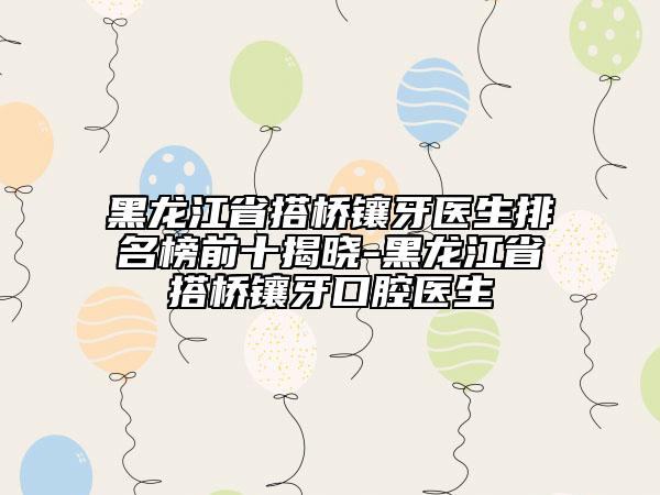 黑龍江省搭橋鑲牙醫(yī)生排名榜前十揭曉-黑龍江省搭橋鑲牙口腔醫(yī)生