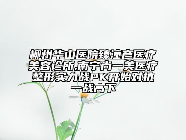 柳州華山醫(yī)院臻潼彥醫(yī)療美容診所,南寧尚一美醫(yī)療整形實力戰(zhàn)PK開始對抗一戰(zhàn)高下