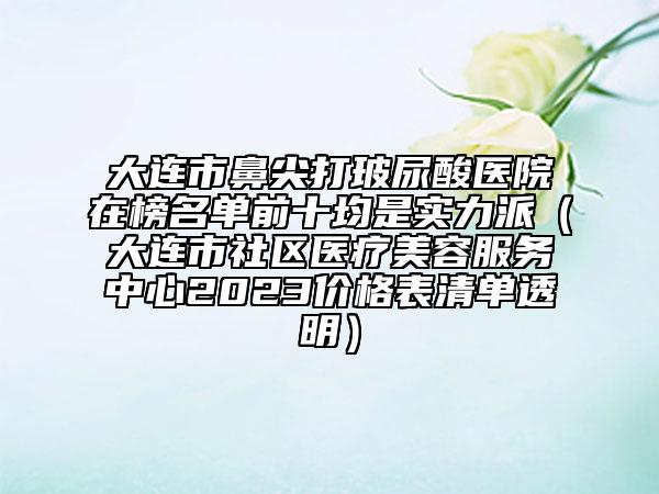 大連市鼻尖打玻尿酸醫(yī)院在榜名單前十均是實(shí)力派（大連市社區(qū)醫(yī)療美容服務(wù)中心2023價(jià)格表清單透明）