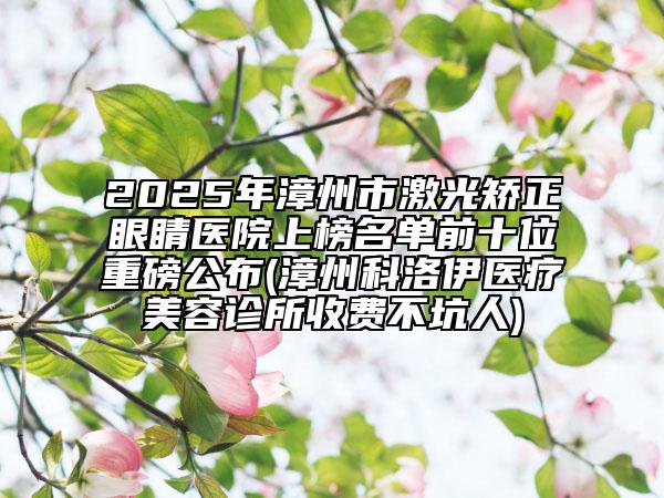 2025年漳州市激光矯正眼睛醫(yī)院上榜名單前十位重磅公布(漳州科洛伊醫(yī)療美容診所收費不坑人)