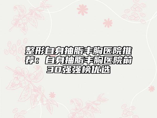 整形自身抽脂豐胸醫(yī)院推薦：自身抽脂豐胸醫(yī)院前30強(qiáng)強(qiáng)榜優(yōu)選