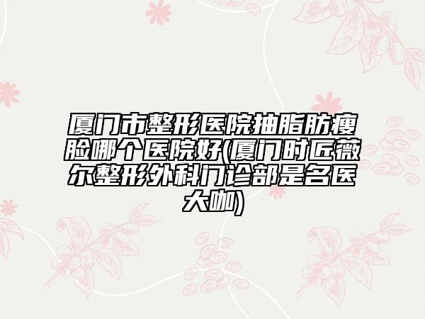 廈門市整形醫(yī)院抽脂肪瘦臉哪個醫(yī)院好(廈門時匠薇爾整形外科門診部是名醫(yī)大咖)