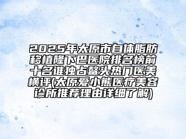2025年太原市自體脂肪移植隆下巴醫(yī)院排名榜前十名誰獨占鰲頭熱門醫(yī)美橫評(太原愛小熊醫(yī)療美容診所推薦理由詳細了解)