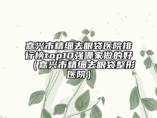 嘉興市精細去眼袋醫(yī)院排行榜top10強哪家做的好（嘉興市精細去眼袋整形醫(yī)院）