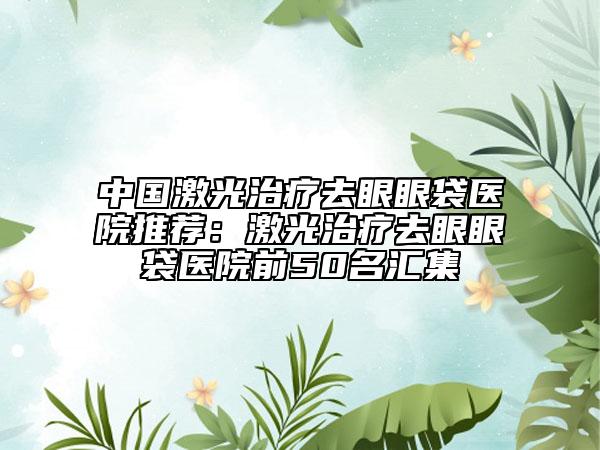 中國激光治療去眼眼袋醫(yī)院推薦：激光治療去眼眼袋醫(yī)院前50名匯集