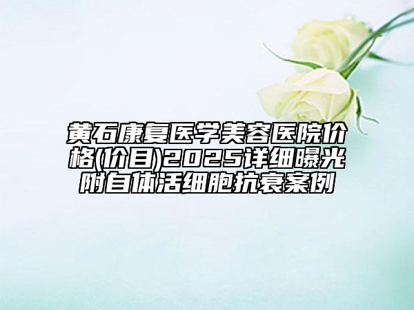 黃石康復(fù)醫(yī)學(xué)美容醫(yī)院價格(價目)2025詳細(xì)曝光附自體活細(xì)胞抗衰案例