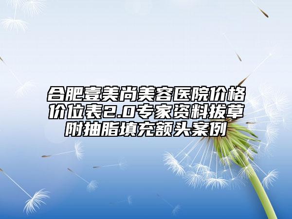 合肥壹美尚美容醫(yī)院價格價位表2.0專家資料拔草附抽脂填充額頭案例