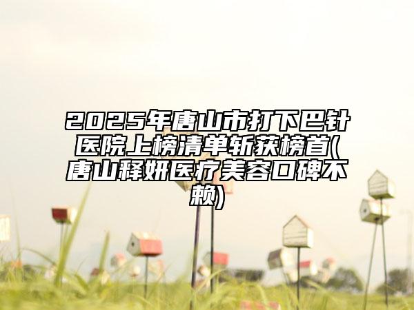 2025年唐山市打下巴針醫(yī)院上榜清單斬獲榜首(唐山釋妍醫(yī)療美容口碑不賴)