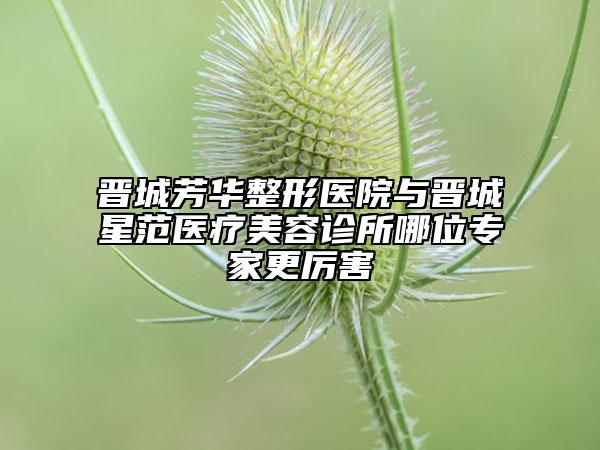 晉城芳華整形醫(yī)院與晉城星范醫(yī)療美容診所哪位專家更厲害