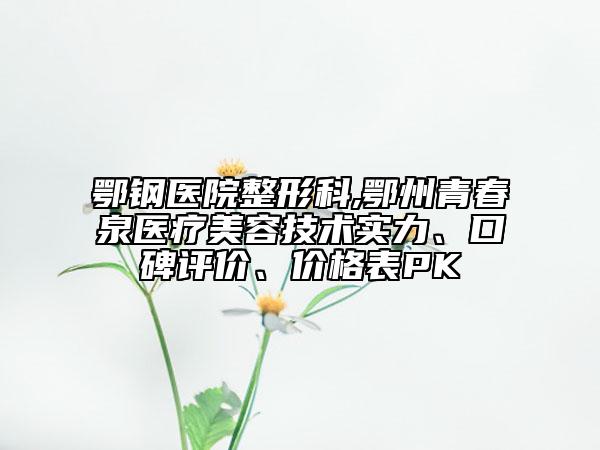 鄂鋼醫(yī)院整形科,鄂州青春泉醫(yī)療美容技術實力、口碑評價、價格表PK