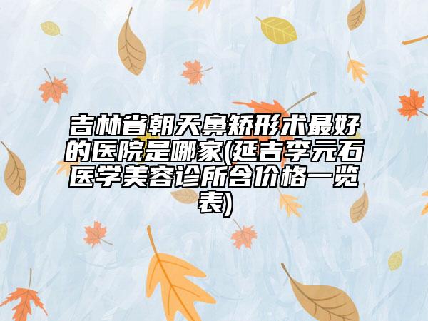 吉林省朝天鼻矯形術(shù)最好的醫(yī)院是哪家(延吉李元石醫(yī)學(xué)美容診所含價格一覽表)