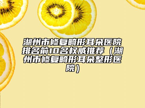 湖州市修復(fù)畸形耳朵醫(yī)院排名前10名權(quán)威推薦（湖州市修復(fù)畸形耳朵整形醫(yī)院）